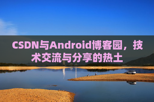 CSDN与Android博客园,技术交流与分享的热土